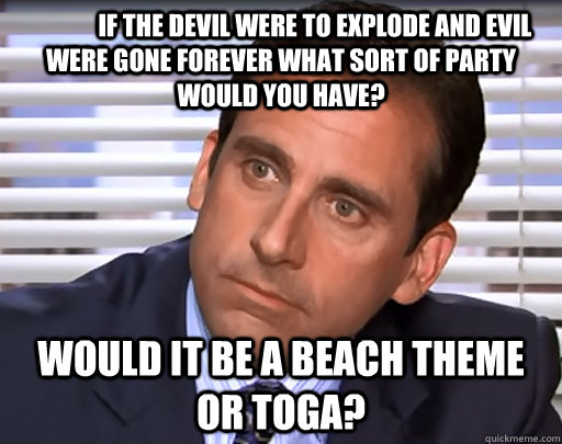  	If the devil were to explode and evil were gone forever what sort of party would you have? Would it be a beach theme or toga?  Idiot Michael Scott