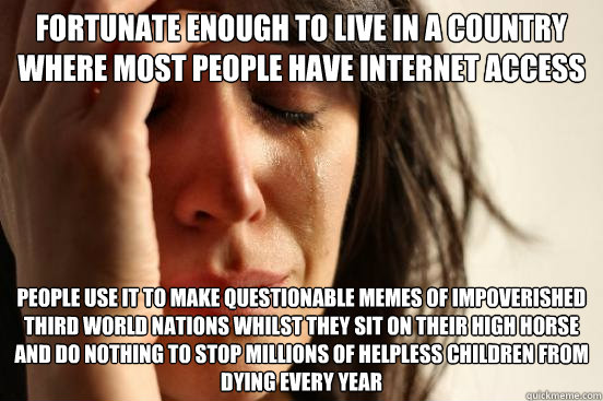 Fortunate enough to live in a country where most people have internet access People use it to make questionable memes of impoverished third world nations whilst they sit on their high horse and do nothing to stop millions of helpless children from dying e  First World Problems