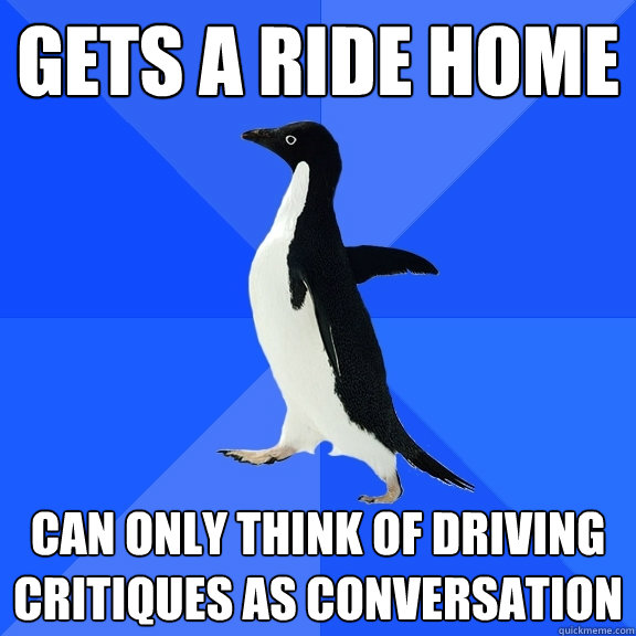 Gets a ride home Can only think of driving critiques as conversation  Socially Awkward Penguin