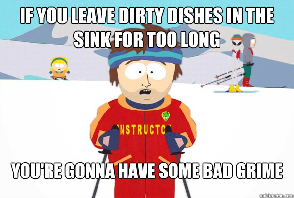 If you leave dirty dishes in the sink for too long You're gonna have some bad grime  Super Cool Ski Instructor