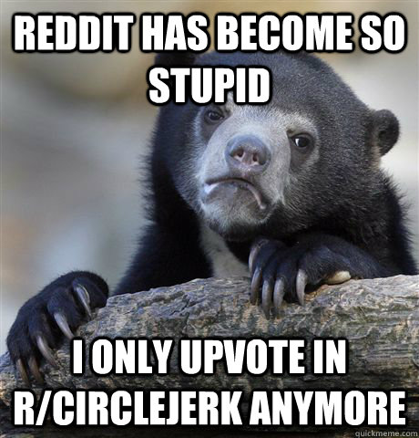 Reddit has become so stupid i only upvote in r/circlejerk anymore  Confession Bear
