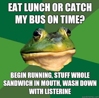 Eat lunch or catch my bus on time? Begin running, stuff whole sandwich in mouth, wash down with Listerine  Foul Bachelor Frog