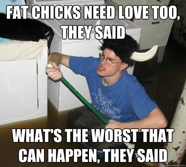 Fat chicks need love too, they said What's the worst that can happen, they said  They said