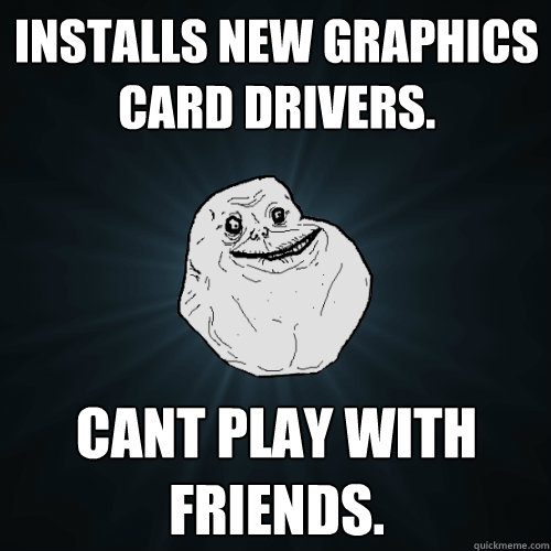 Installs new graphics card drivers. cant play with friends.  Forever Alone