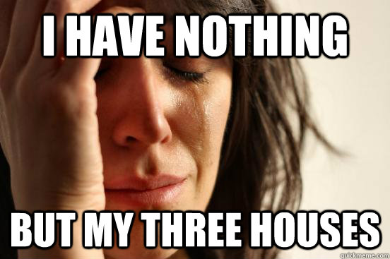 I have nothing but my three houses  First World Problems