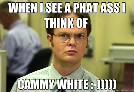 WHEN I SEE A PHAT ASS I THINK OF  CAMMY WHITE :-)))))  Schrute