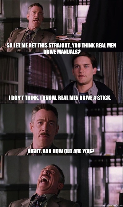 So let me get this straight. You think real men drive manuals? I don't think. I know. Real men drive a stick. Right. And how old are you?   - So let me get this straight. You think real men drive manuals? I don't think. I know. Real men drive a stick. Right. And how old are you?    JJ Jameson