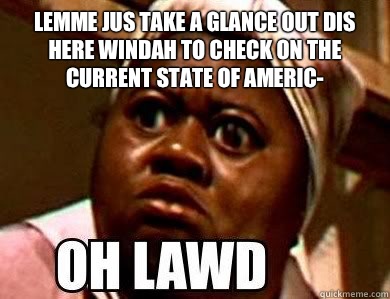 Lemme jus take a glance out dis here windah to check on the current state of Americ-  - Lemme jus take a glance out dis here windah to check on the current state of Americ-   Misc