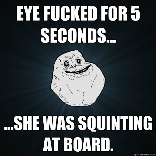 Eye fucked for 5 seconds... ...She was squinting at board.   Forever Alone