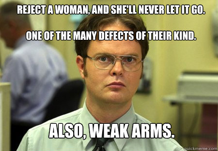 Reject a woman, and she'll never let it go. 

one of the many defects of their kind. Also, Weak arms.  Schrute