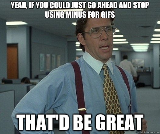 Yeah, if you could just go ahead and stop using minus for gifs That'd be great  Lumbergh