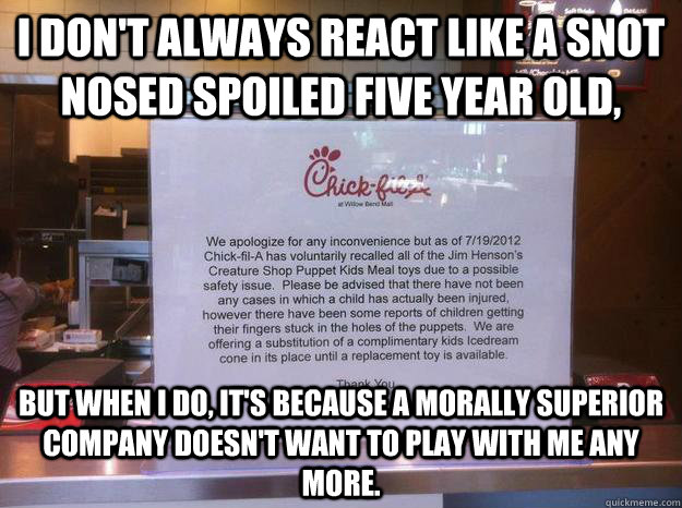 I don't always react like a snot nosed spoiled five year old, but when i do, it's because a morally superior company doesn't want to play with me any more. - I don't always react like a snot nosed spoiled five year old, but when i do, it's because a morally superior company doesn't want to play with me any more.  Classy Chic-fil-a
