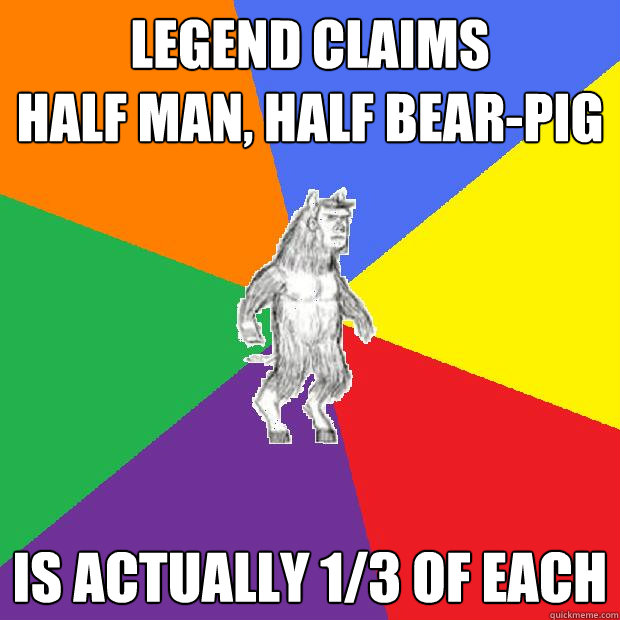 Legend claims
half man, half bear-pig Is actually 1/3 of each - Legend claims
half man, half bear-pig Is actually 1/3 of each  Misc