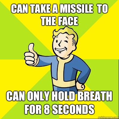 Can take a missile  to the face CAN ONLY HOLD BREATH FOR 8 seconds   Fallout new vegas