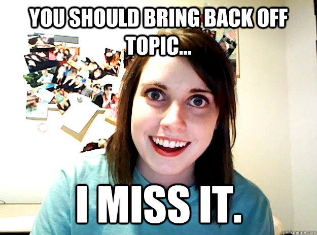 You should bring back Off Topic... I miss it.  crazy girlfriend