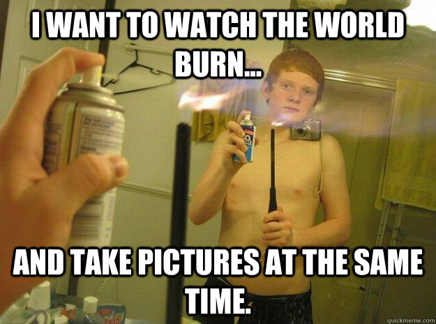 I want to watch the world burn... And take pictures at the same time.  