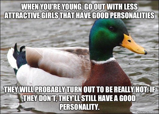 When you're young, go out with less attractive girls that have good personalities They will probably turn out to be really hot. If they don't, they'll still have a good personality.  Actual Advice Mallard