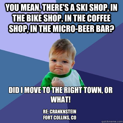 You mean, there's a ski shop, in the bike shop, in the coffee shop, in the Micro-beer bar? Did I move to the right town, or what! 

 RE: Cranknstein
Fort Collins, CO  Success Kid