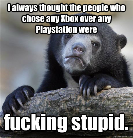I always thought the people who chose any Xbox over any Playstation were fucking stupid.  Confession Bear