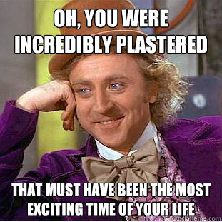 Oh, you were incredibly plastered last weekend That must have been the most exciting time of your life  Condescending Wonka