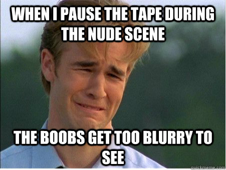 When i pause the tape during the nude scene the boobs get too blurry to see  1990s Problems