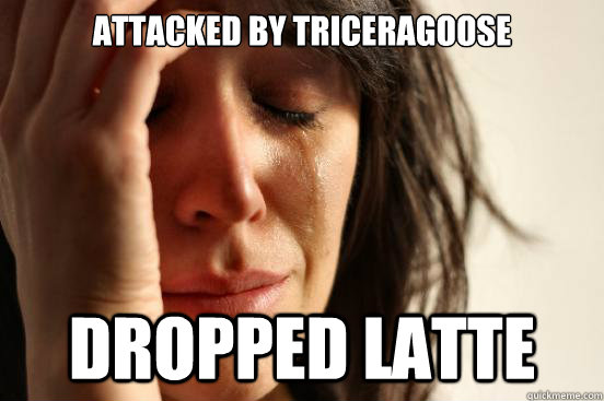 Attacked by triceragoose Dropped latte  First World Problems