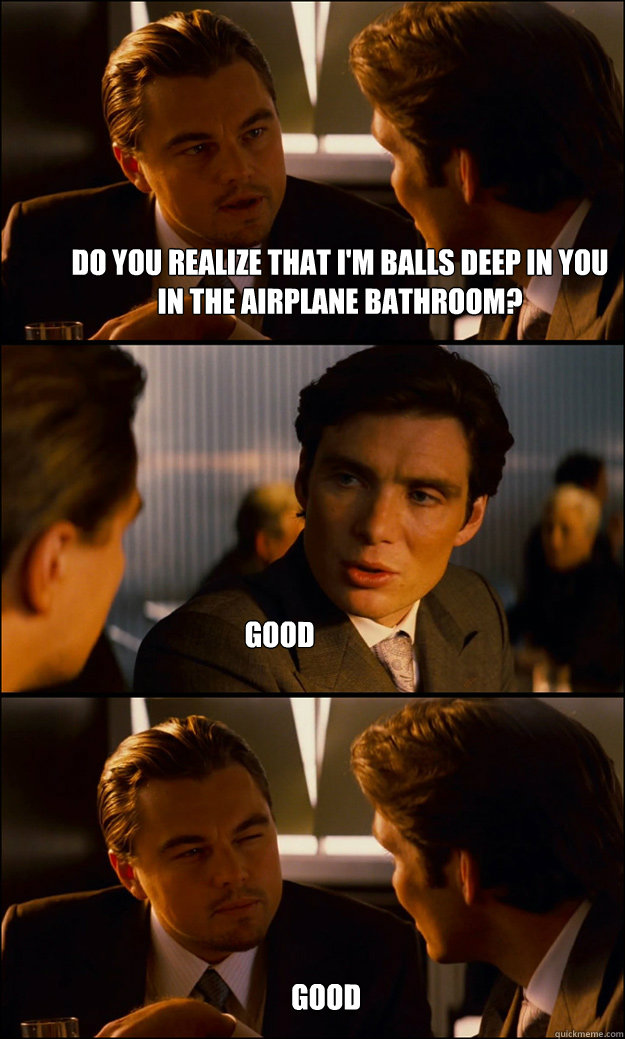 Do you realize that I'm balls deep in you in the airplane bathroom? good good  Inception