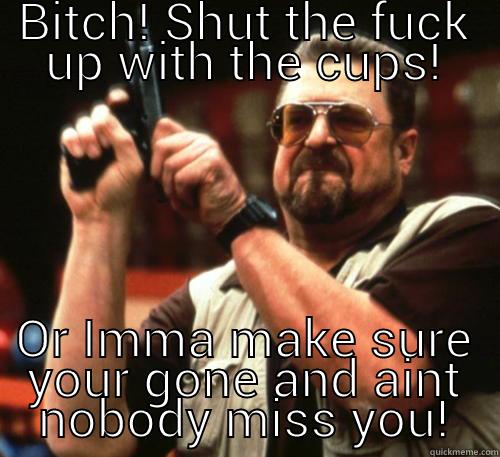 BITCH! SHUT THE FUCK UP WITH THE CUPS! OR IMMA MAKE SURE YOUR GONE AND AINT NOBODY MISS YOU! Am I The Only One Around Here