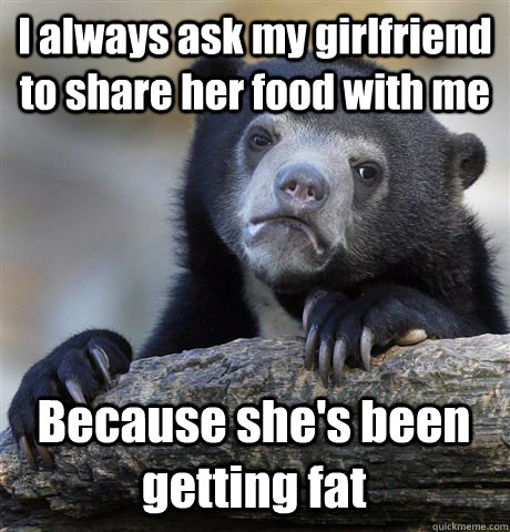 I always ask my girlfriend to share her food with me Because she's been getting fat   Confession Bear