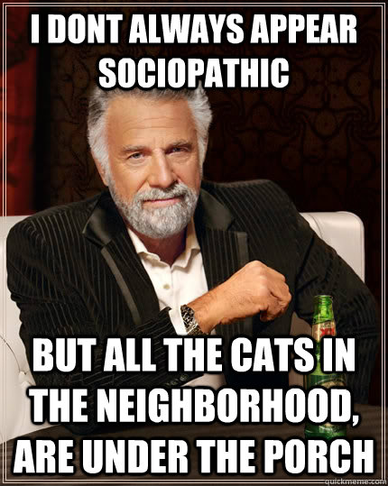 I dont always appear sociopathic but all the cats in the neighborhood, are under the porch  The Most Interesting Man In The World