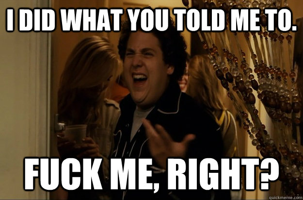 I did what you told me to. Fuck Me, Right? - I did what you told me to. Fuck Me, Right?  Fuck Me, Right