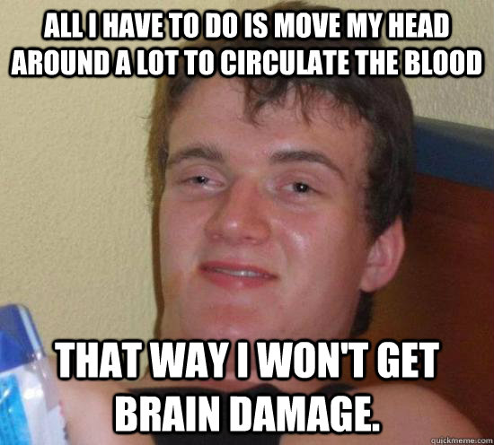 All I have to do is move my head around a lot to circulate the blood that way I won't get brain damage.  High guy