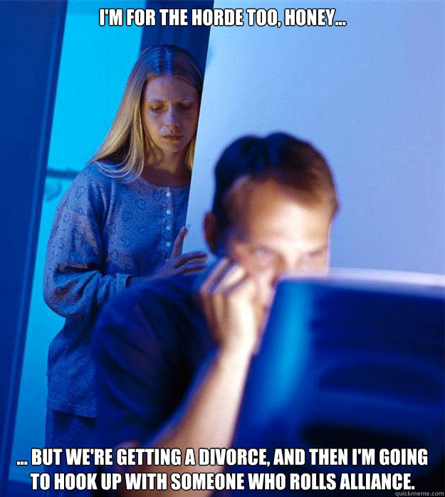 I'm for the horde too, honey... ... but we're getting a divorce, and then I'm going to hook up with someone who rolls Alliance.  Redditors Wife