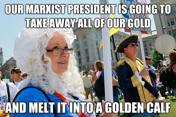 Our marxist president is going to take away all of our gold and melt it into a golden calf  Scumbag Tea Party