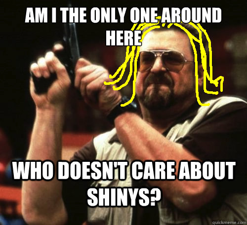 Am I the only one around here Who doesn't care about shinys? - Am I the only one around here Who doesn't care about shinys?  amitheonlyone