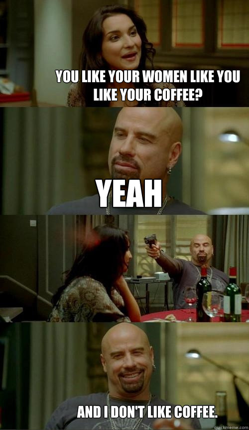 you like your women like you like your coffee? Yeah And I don't like coffee.  Skinhead John