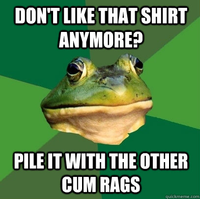 Don't like that shirt anymore? pile it with the other cum rags  Foul Bachelor Frog