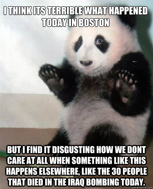 I think its terrible what happened today in boston But i find it disgusting how we dont care at all when something like this happens elsewhere, Like the 30 people that died in the Iraq bombing today.  Opinion Panda