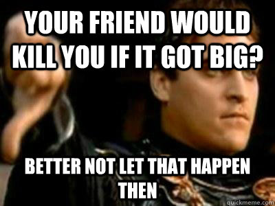 Your friend would kill you if it got big? Better not let that happen then  Downvoting Roman