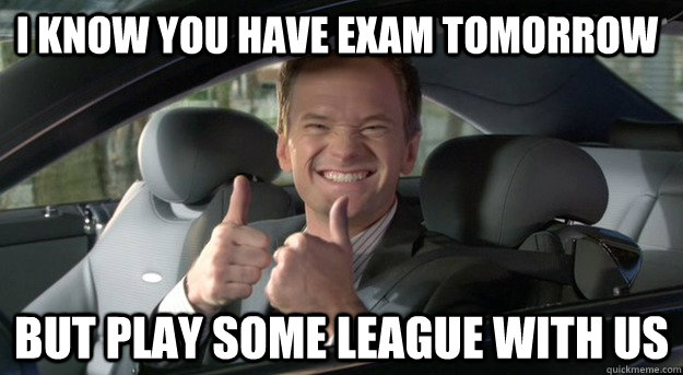 I know you have exam tomorrow But play some league with us  