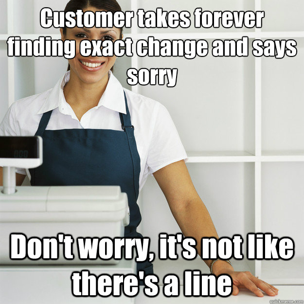 Customer takes forever finding exact change and says sorry Don't worry, it's not like there's a line - Customer takes forever finding exact change and says sorry Don't worry, it's not like there's a line  Angry Cashier