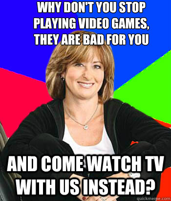why don't you stop 
playing video games, 
they are bad for you  and come watch TV with us instead?  Sheltering Suburban Mom