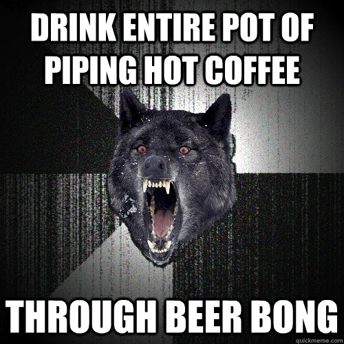 drink entire pot of piping hot coffee through beer bong  Insanity Wolf