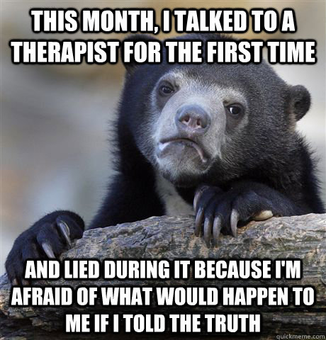 this month, I talked to a therapist for the first time and lied during it because I'm afraid of what would happen to me if i told the truth  Confession Bear