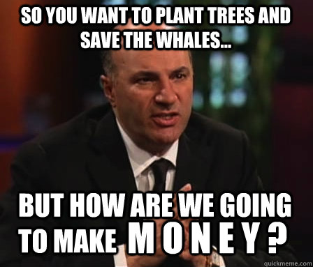 so you want to plant trees and save the whales... but how are we going to make  m o n e y ?  
