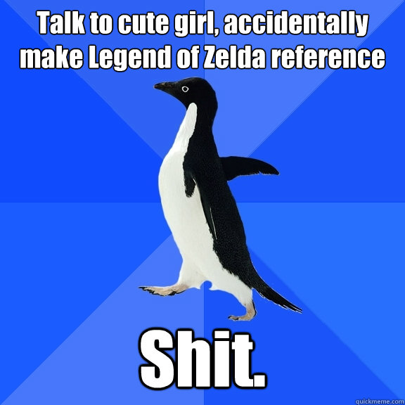 Talk to cute girl, accidentally make Legend of Zelda reference Shit.  Socially Awkward Penguin