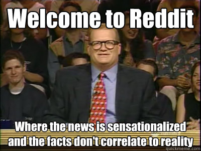 Welcome to Reddit Where the news is sensationalized and the facts don't correlate to reality  Its time to play drew carey