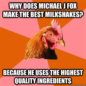 Why does Michael J Fox make the best milkshakes? because he uses the highest quality ingredients  Anti-Joke Chicken