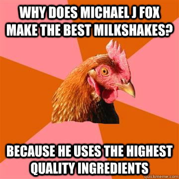 Why does Michael J Fox make the best milkshakes? because he uses the highest quality ingredients  Anti-Joke Chicken