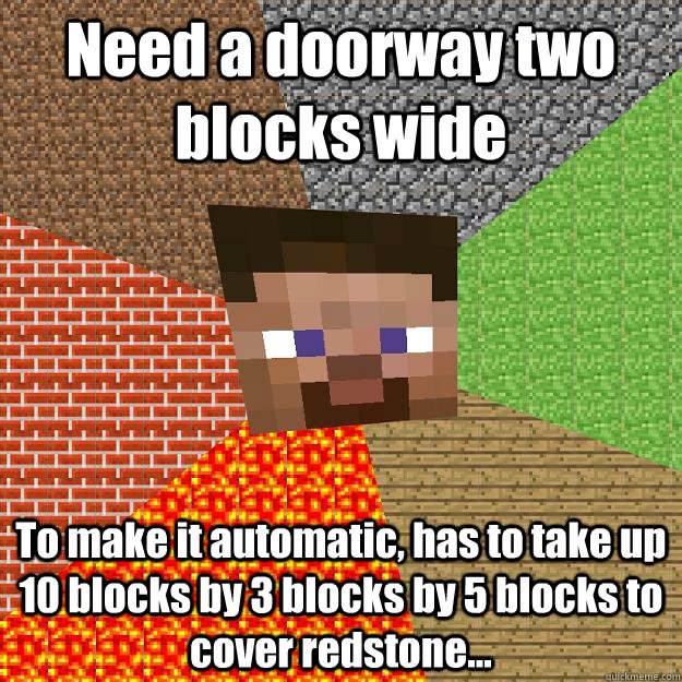 Need a doorway two blocks wide To make it automatic, has to take up 10 blocks by 3 blocks by 5 blocks to cover redstone...  Minecraft